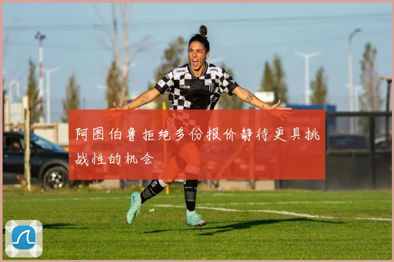阿图伯鲁拒绝多份报价静待更具挑战性的机会