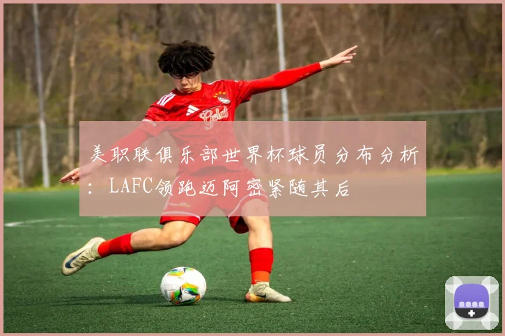 美职联俱乐部世界杯球员分布分析：LAFC领跑迈阿密紧随其后