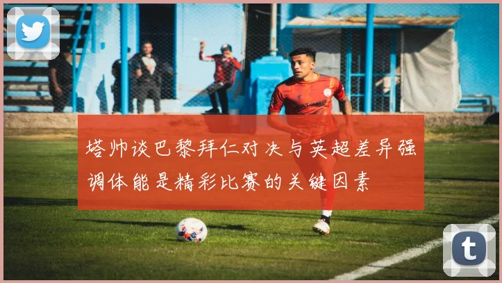 塔帅谈巴黎拜仁对决与英超差异强调体能是精彩比赛的关键因素