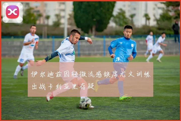 伊尔迪兹因轻微流感缺席尤文训练出战卡利亚里存疑