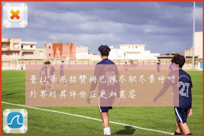 普拉蒂尼称赞姆巴佩尽职尽责呼吁外界对其评价应更加宽容