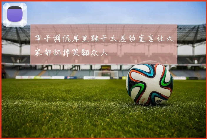 华子调侃库里鞋子太差劲直言让大家都扔掉笑翻众人
