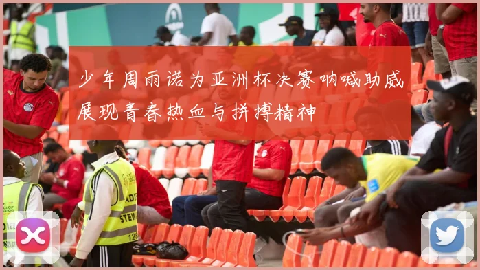 少年周雨诺为亚洲杯决赛呐喊助威展现青春热血与拼搏精神