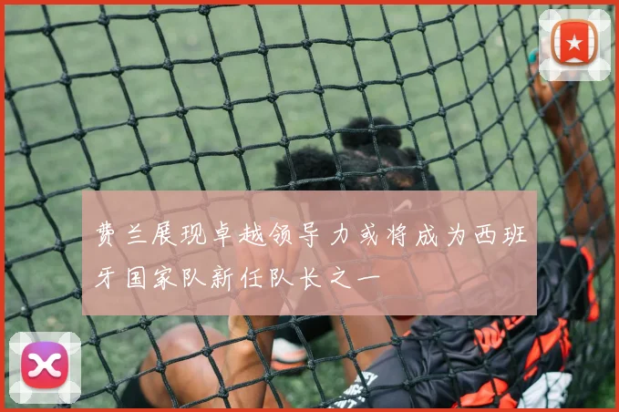费兰展现卓越领导力或将成为西班牙国家队新任队长之一