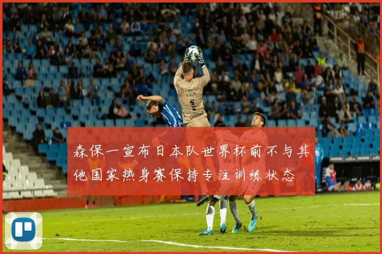 森保一宣布日本队世界杯前不与其他国家热身赛保持专注训练状态