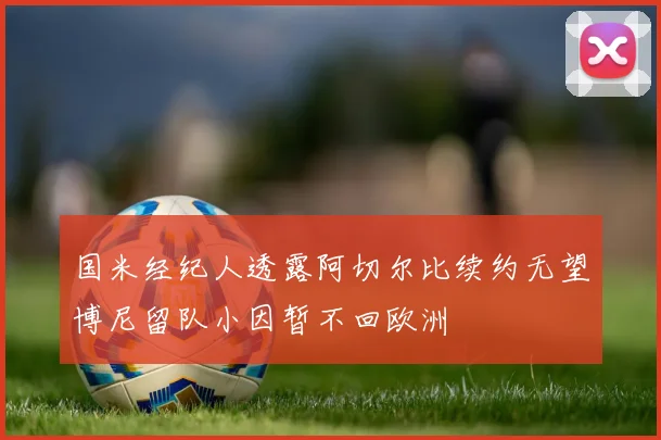 国米经纪人透露阿切尔比续约无望博尼留队小因暂不回欧洲
