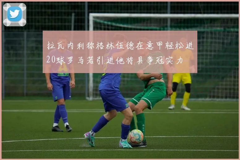 拉瓦内利称格林伍德在意甲轻松进20球罗马若引进他将具争冠实力