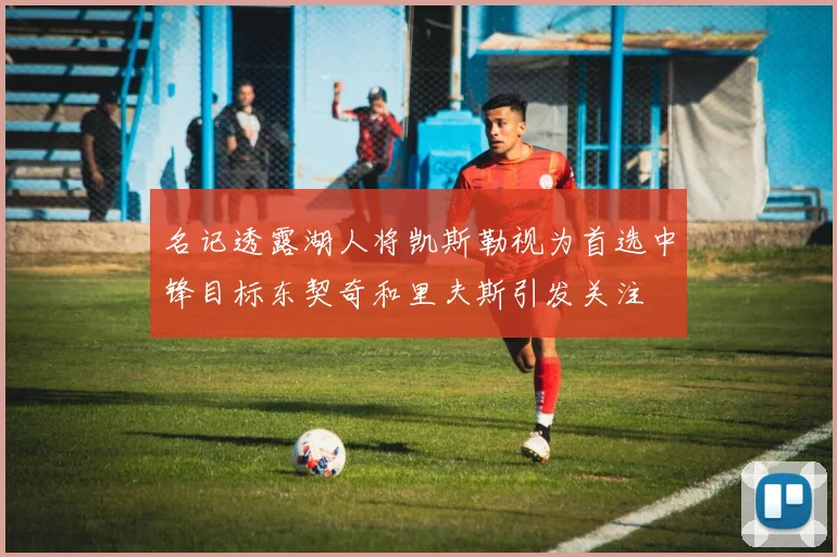 名记透露湖人将凯斯勒视为首选中锋目标东契奇和里夫斯引发关注
