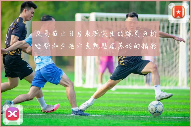 交易截止日后表现突出的球员分析哈登加兰老六麦凯恩道苏姆的精彩表现