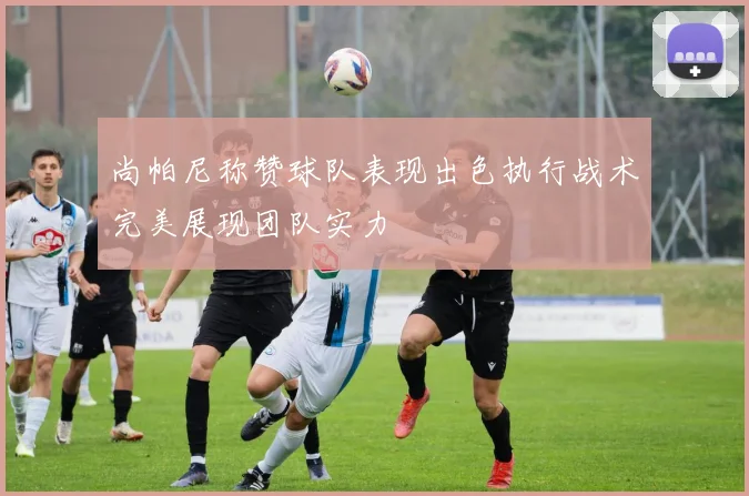 尚帕尼称赞球队表现出色执行战术完美展现团队实力