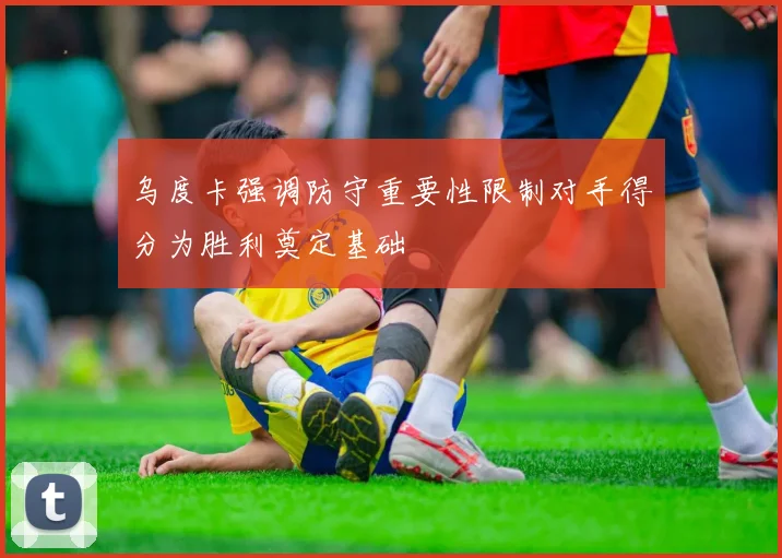 乌度卡强调防守重要性限制对手得分为胜利奠定基础