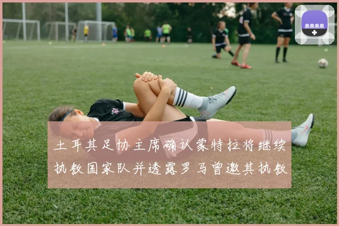 土耳其足协主席确认蒙特拉将继续执教国家队并透露罗马曾邀其执教