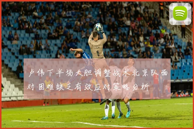 卢伟下半场大胆调整战术北京队面对困难缺乏有效应对策略分析