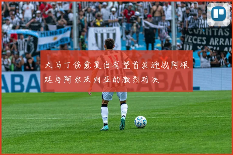大马丁伤愈复出有望首发迎战阿根廷与阿尔及利亚的激烈对决